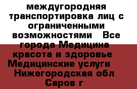 междугородняя транспортировка лиц с ограниченными возможностями - Все города Медицина, красота и здоровье » Медицинские услуги   . Нижегородская обл.,Саров г.